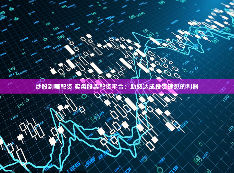 炒股到哪配资 实盘股票配资平台：助您达成投资理想的利器