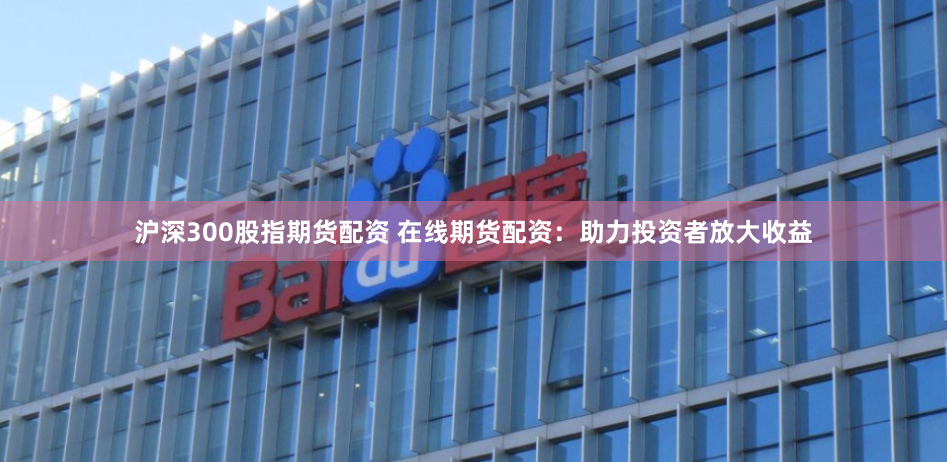 沪深300股指期货配资 在线期货配资：助力投资者放大收益